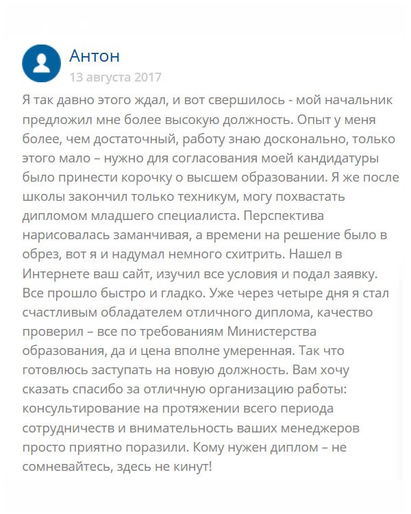 В свое время я окончил техникум и получил диплом младшего специалиста. Устроился на работу и хорошо себя зарекомендовал. Недавно начальник предложил повысить меня в должности, но для официального утверждения не хватало высшего образования. Чтобы не терять такой возможности, я обратился в эту компанию и мне сделали документ, который я захотел. Через несколько дней он был у меня в руках. Всем кому показывал, оценили. Завтра выйдет приказ о моем назначении. Спасибо вам!!
